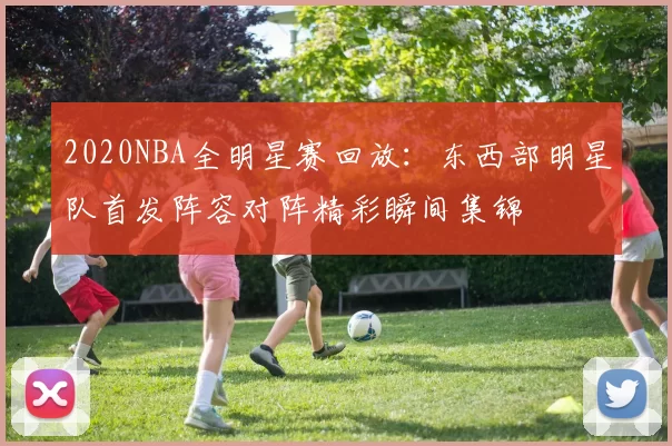 2020NBA全明星赛回放：东西部明星队首发阵容对阵精彩瞬间集锦