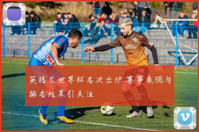英格兰世界杯名次出炉 赛事表现与排名结果引关注