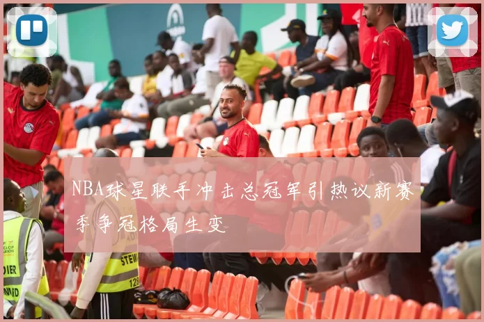 NBA球星联手冲击总冠军引热议新赛季争冠格局生变