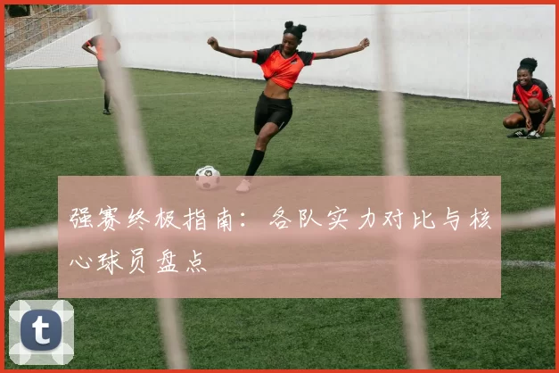 强赛终极指南:各队实力对比与核心球员盘点