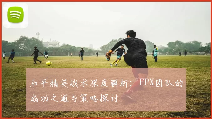 和平精英战术深度解析：FPX团队的成功之道与策略探讨