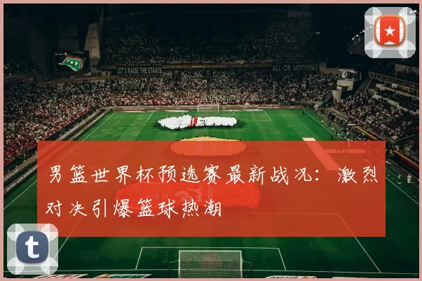 男篮世界杯预选赛最新战况:激烈对决引爆篮球热潮