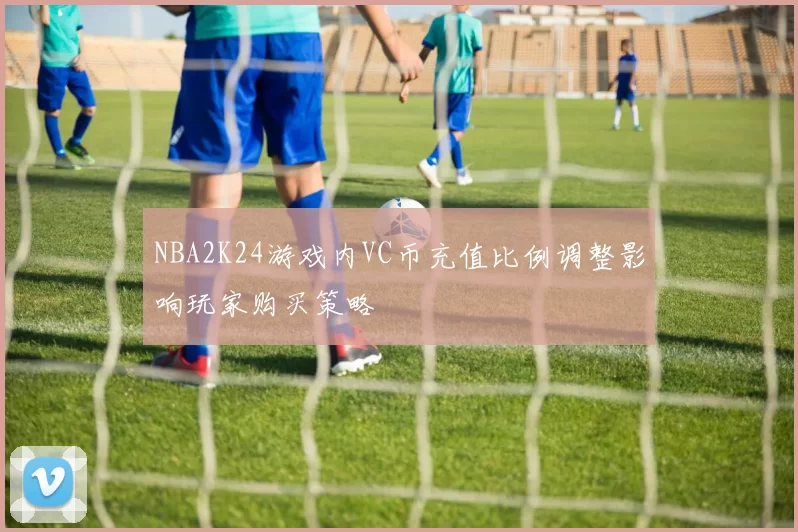 NBA2K24游戏内VC币充值比例调整影响玩家购买策略