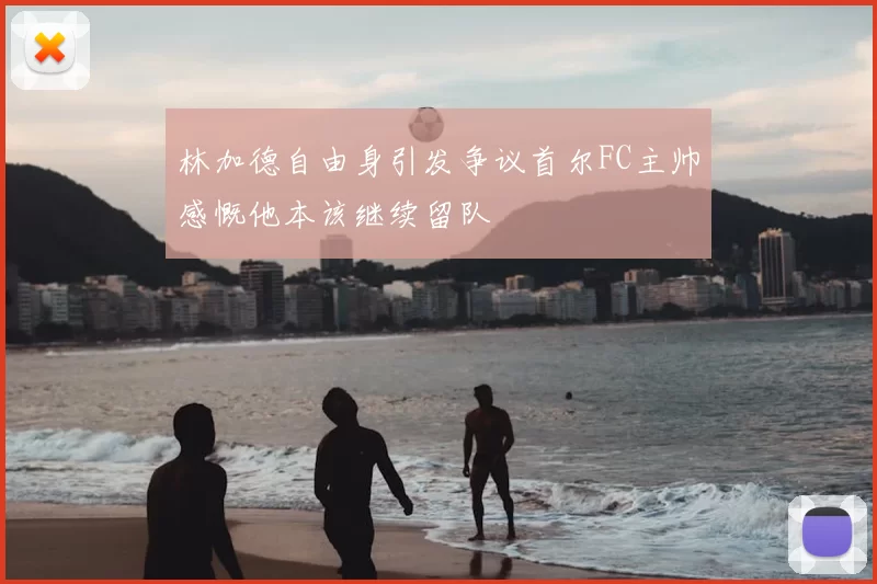 林加德自由身引发争议首尔FC主帅感慨他本该继续留队
