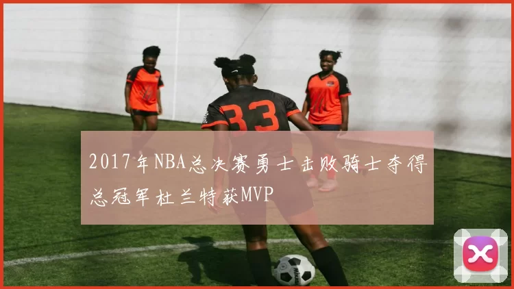 2017年NBA总决赛勇士击败骑士夺得总冠军杜兰特获MVP
