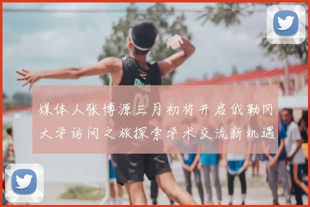 媒体人张博源三月初将开启俄勒冈大学访问之旅探索学术交流新机遇