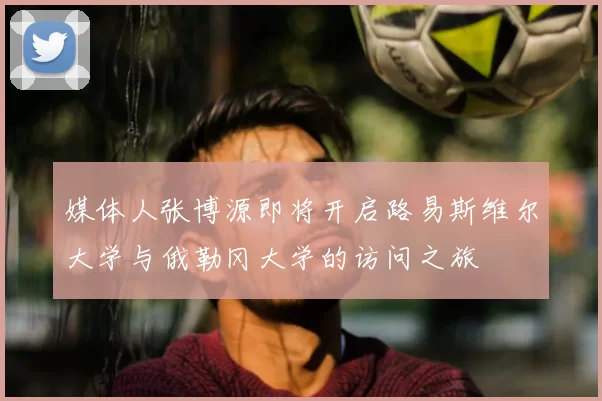 媒体人张博源即将开启路易斯维尔大学与俄勒冈大学的访问之旅