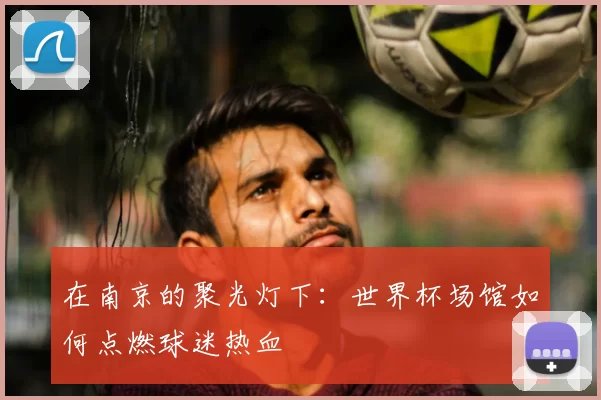 在南京的聚光灯下：世界杯场馆如何点燃球迷热血