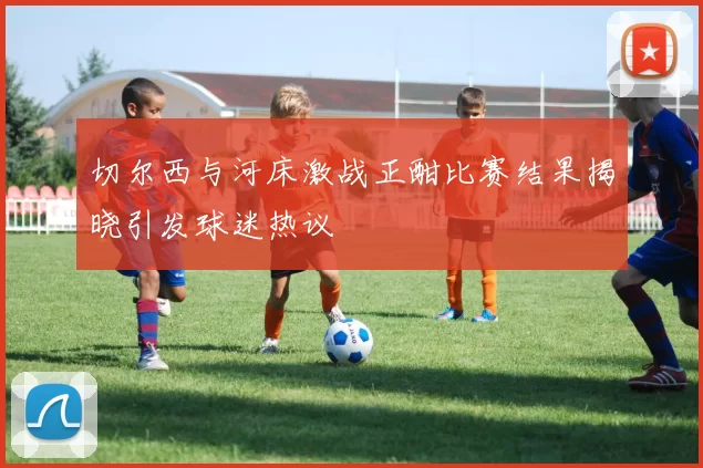 切尔西与河床激战正酣比赛结果揭晓引发球迷热议