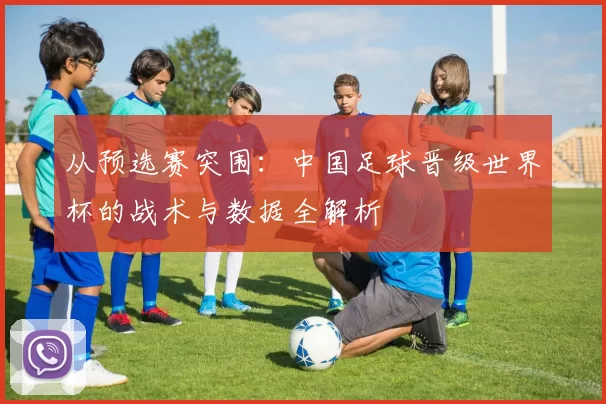 从预选赛突围:中国足球晋级世界杯的战术与数据全解析