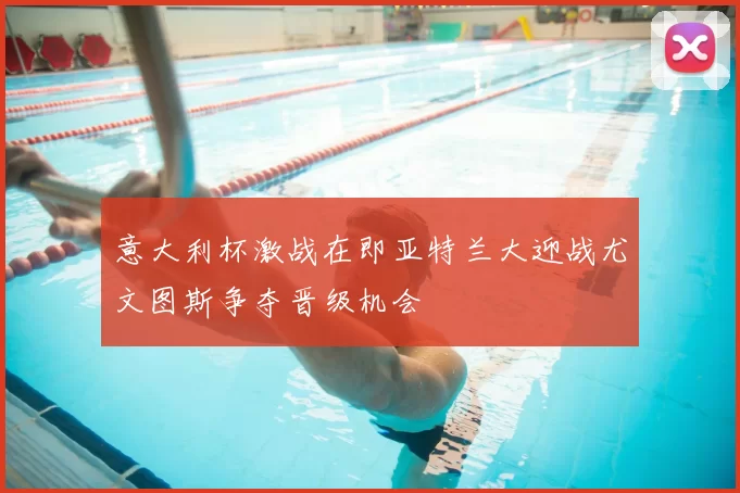 意大利杯激战在即亚特兰大迎战尤文图斯争夺晋级机会