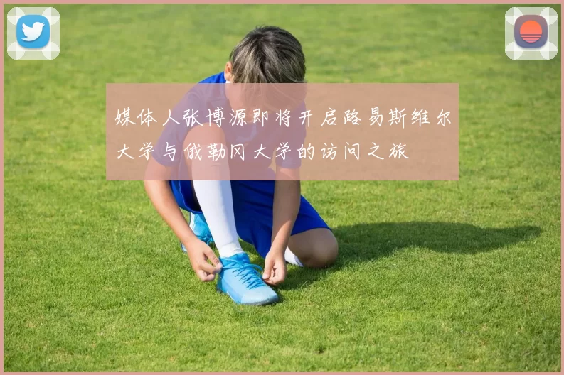 媒体人张博源即将开启路易斯维尔大学与俄勒冈大学的访问之旅