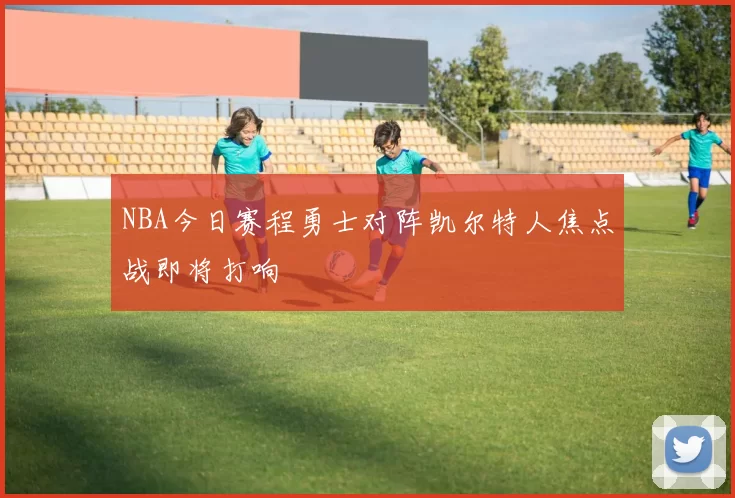 NBA今日赛程勇士对阵凯尔特人焦点战即将打响
