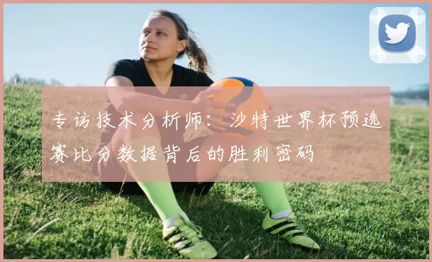 专访技术分析师:沙特世界杯预选赛比分数据背后的胜利密码