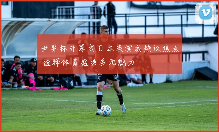 世界杯开幕式日本表演成热议焦点 诠释体育盛典多元魅力