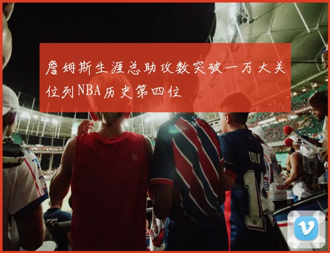 詹姆斯生涯总助攻数突破一万大关位列NBA历史第四位