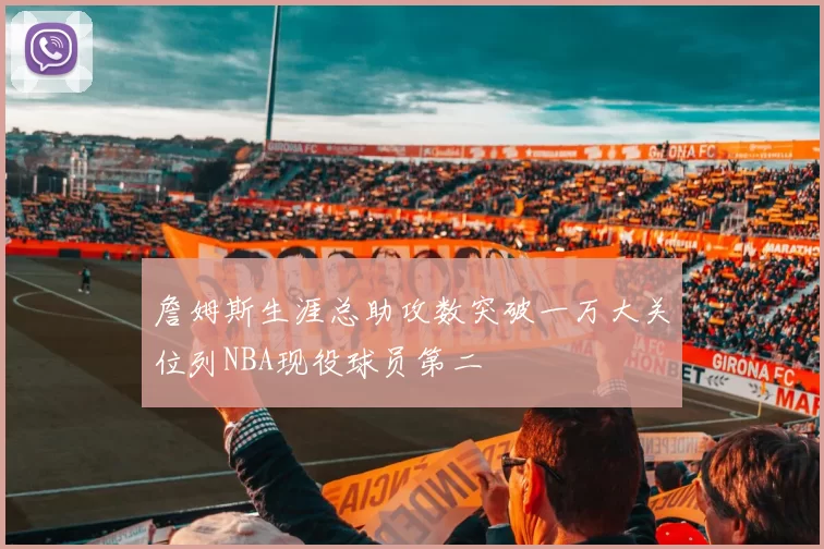 詹姆斯生涯总助攻数突破一万大关位列NBA现役球员第二