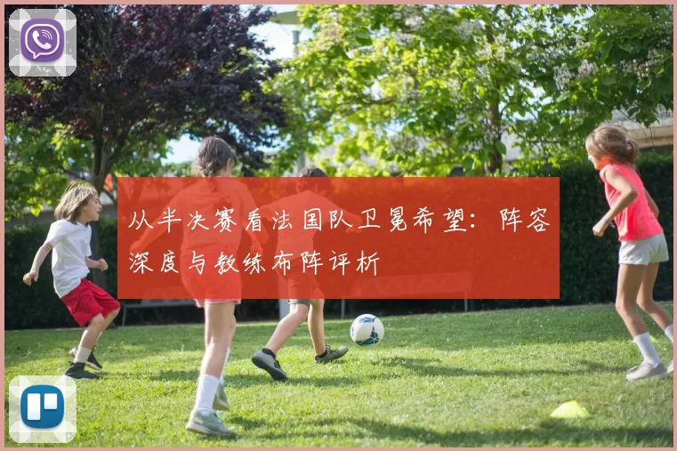 从半决赛看法国队卫冕希望：阵容深度与教练布阵评析