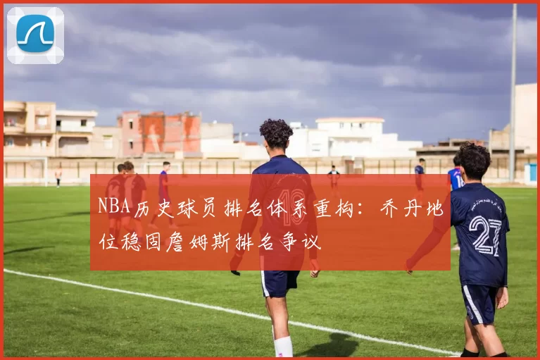 NBA历史球员排名体系重构：乔丹地位稳固詹姆斯排名争议