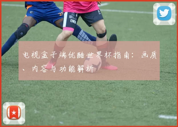 电视盒子端优酷世界杯指南：画质、内容与功能解析