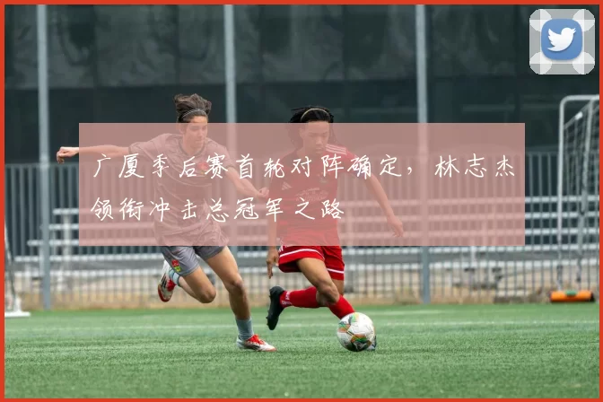 广厦季后赛首轮对阵确定，林志杰领衔冲击总冠军之路