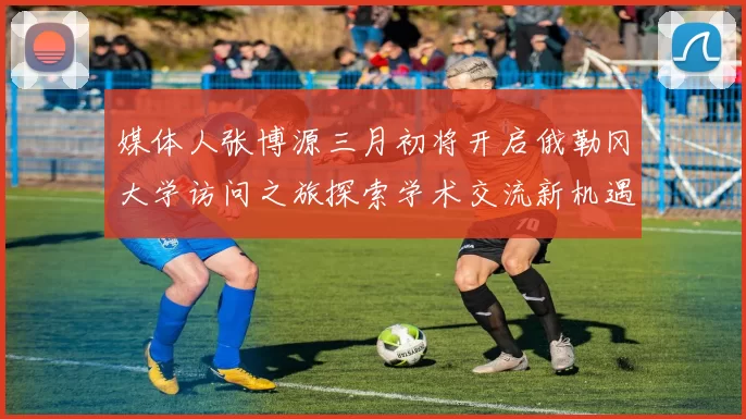 媒体人张博源三月初将开启俄勒冈大学访问之旅探索学术交流新机遇