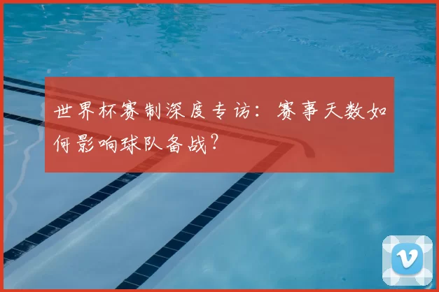 世界杯赛制深度专访:赛事天数如何影响球队备战?
