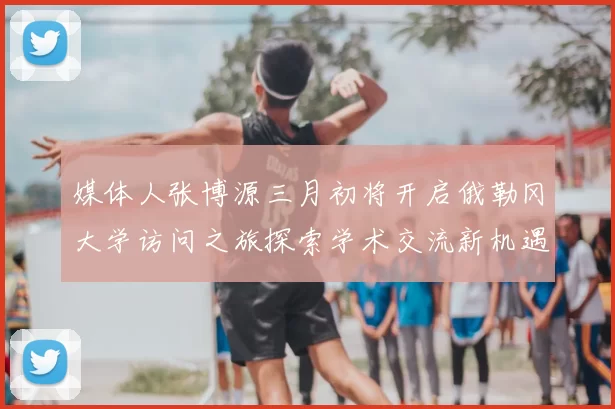 媒体人张博源三月初将开启俄勒冈大学访问之旅探索学术交流新机遇