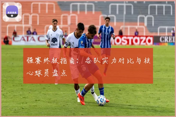 强赛终极指南:各队实力对比与核心球员盘点