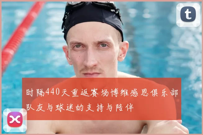 时隔440天重返赛场博维感恩俱乐部队友与球迷的支持与陪伴