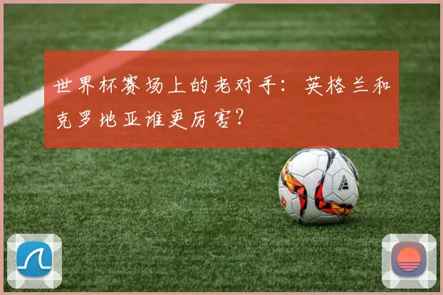 世界杯赛场上的老对手:英格兰和克罗地亚谁更厉害?