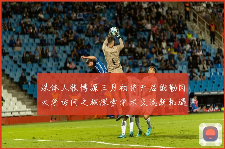 媒体人张博源三月初将开启俄勒冈大学访问之旅探索学术交流新机遇
