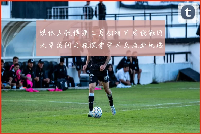 媒体人张博源三月初将开启俄勒冈大学访问之旅探索学术交流新机遇