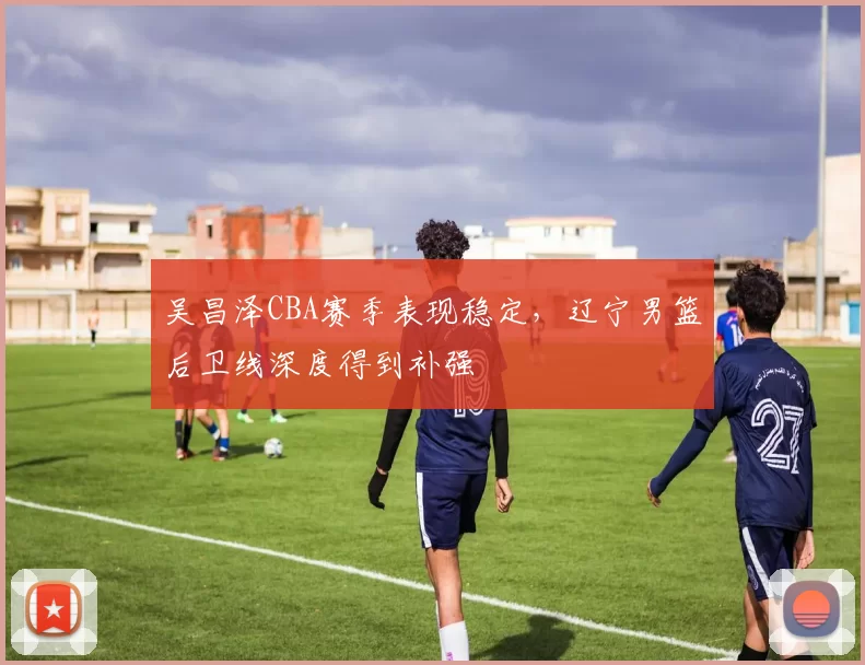 吴昌泽CBA赛季表现稳定，辽宁男篮后卫线深度得到补强