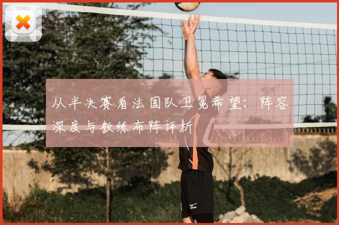 从半决赛看法国队卫冕希望:阵容深度与教练布阵评析