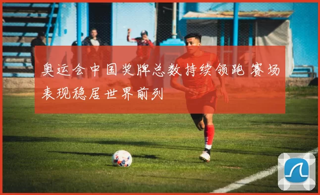 奥运会中国奖牌总数持续领跑 赛场表现稳居世界前列