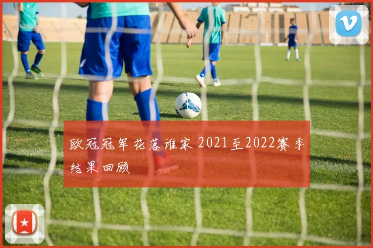 欧冠冠军花落谁家 2021至2022赛季结果回顾
