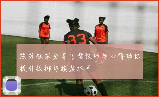 陈芳独家分享飞盘技巧与心得助你提升投掷与接盘水平
