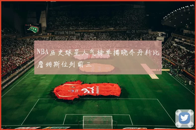 NBA历史球星人气榜单揭晓乔丹科比詹姆斯位列前三