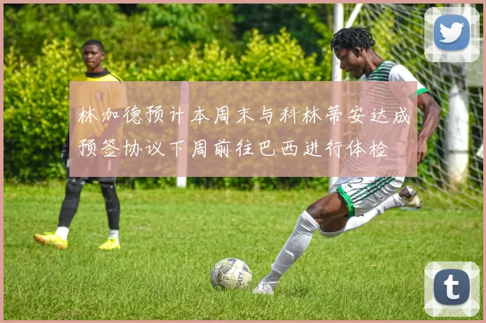林加德预计本周末与科林蒂安达成预签协议下周前往巴西进行体检