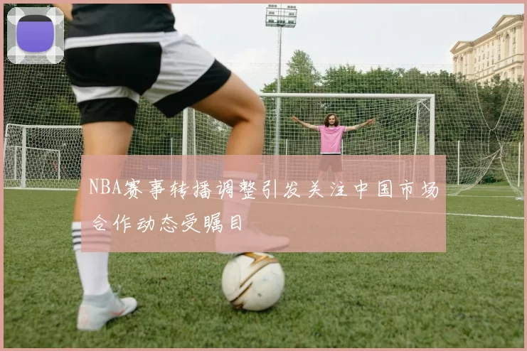 NBA赛事转播调整引发关注中国市场合作动态受瞩目