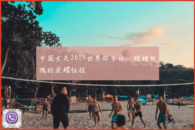 中国女足2019世界杯专访:铿锵玫瑰的荣耀征程