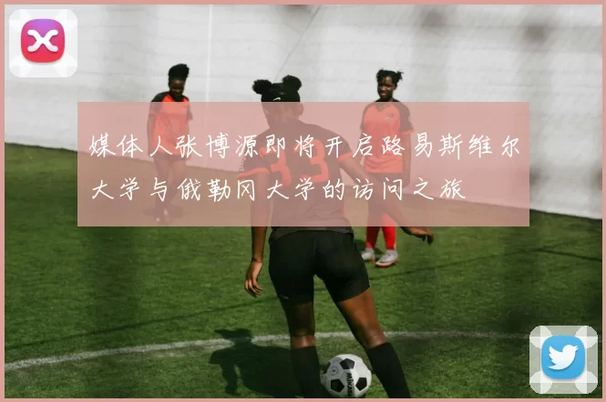 媒体人张博源即将开启路易斯维尔大学与俄勒冈大学的访问之旅
