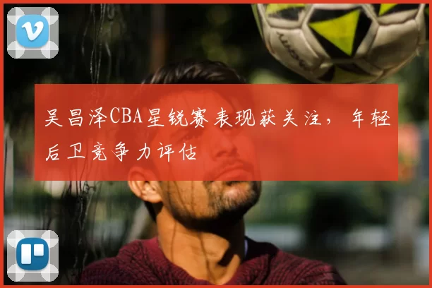 吴昌泽CBA星锐赛表现获关注，年轻后卫竞争力评估