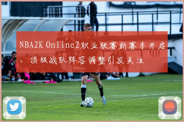 NBA2K Online2职业联赛新赛季开启，顶级战队阵容调整引发关注