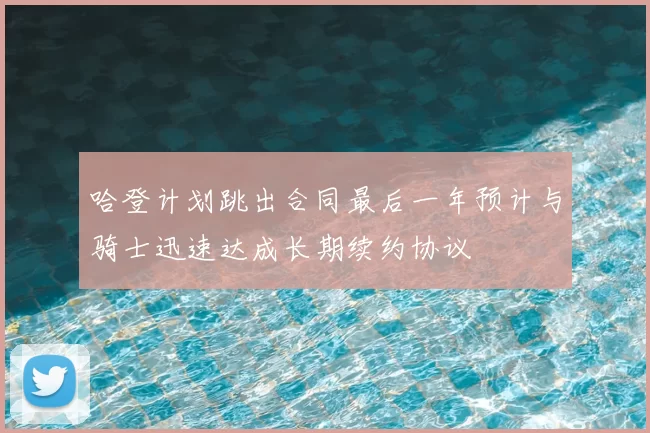 哈登计划跳出合同最后一年预计与骑士迅速达成长期续约协议