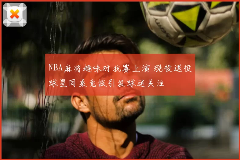 NBA麻将趣味对抗赛上演 现役退役球星同桌竞技引发球迷关注