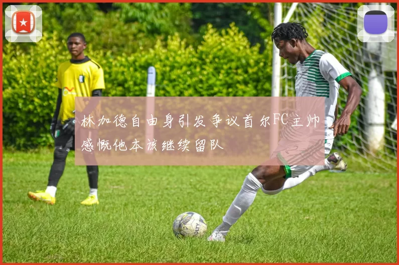 林加德自由身引发争议首尔FC主帅感慨他本该继续留队
