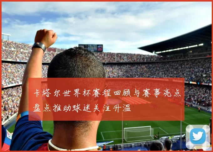 卡塔尔世界杯赛程回顾与赛事亮点盘点推动球迷关注升温
