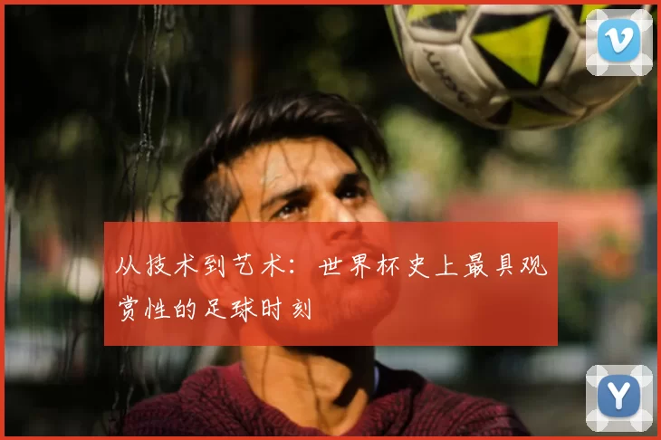 从技术到艺术:世界杯史上最具观赏性的足球时刻